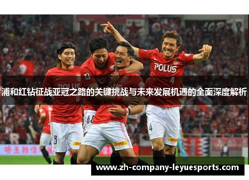 浦和红钻征战亚冠之路的关键挑战与未来发展机遇的全面深度解析