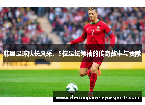 韩国足球队长风采：5位足坛领袖的传奇故事与贡献