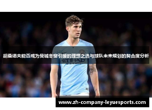 胡桑诺夫能否成为曼城冬窗引援的理想之选与球队未来规划的契合度分析