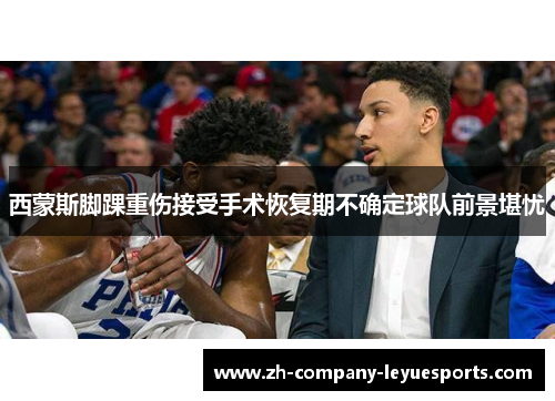 西蒙斯脚踝重伤接受手术恢复期不确定球队前景堪忧